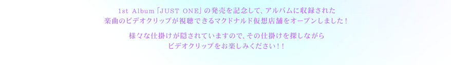 1st Album「JUST ONE」の発売を記念して、アルバムに収録された楽曲のビデオクリップが視聴できるマクドナルド仮想店舗をオープンしました！
様々な仕掛けが隠されていますので、その仕掛けを探しながらビデオクリップをお楽しみください！！